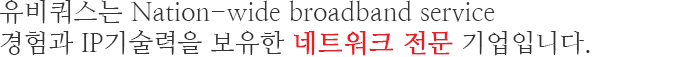 유비쿼스는 Nation-wide broadband service 경험과 IP기술력을 보유한 네트워크 전문 기업입니다.